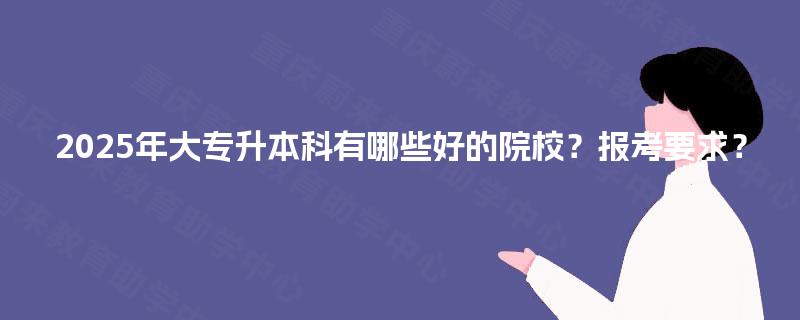 2025年大专升本科有哪些好的院校？报考要求？