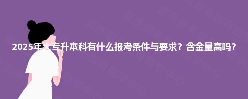 2025年大专升本科有什么报考条件与要求？含金量高吗？