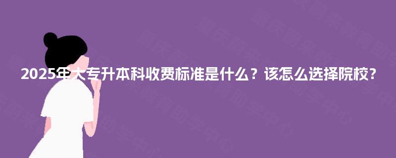 2025年大专升本科收费标准是什么？该怎么选择院校？