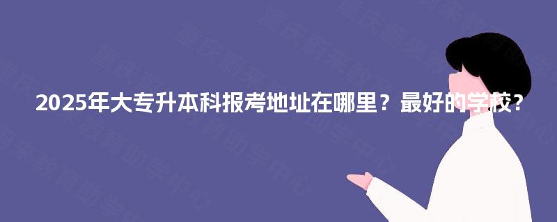 2025年大专升本科报考地址在哪里？最好的学校？