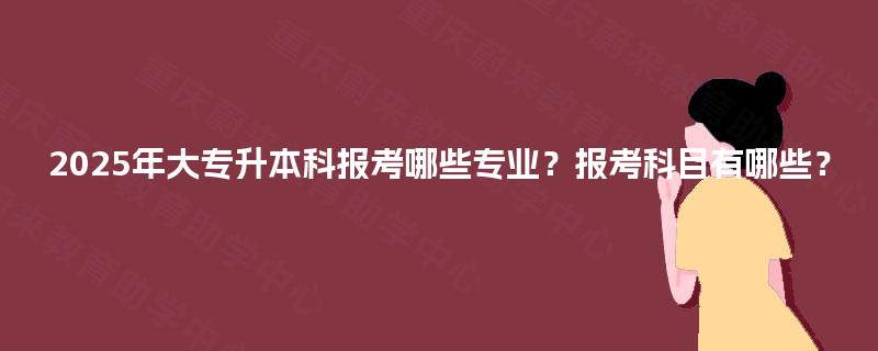 2025年大专升本科报考哪些专业？报考科目有哪些？