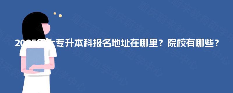 2025年大专升本科报名地址在哪里？院校有哪些？