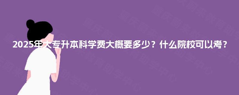 2025年大专升本科学费大概要多少？什么院校可以考？