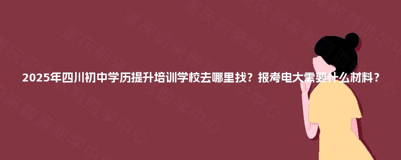 2025年四川初中学历提升培训学校去哪里找？报考电大需要什么材料？