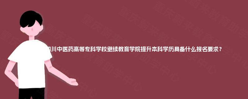 2025年四川中医药高等专科学校继续教育学院提升本科学历具备什么报名要求？