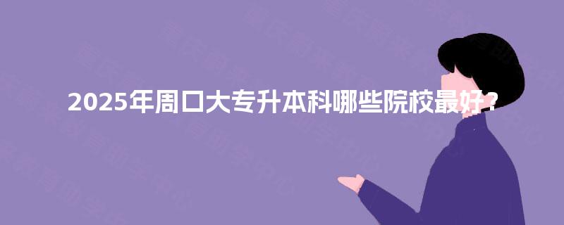 2025年周口大专升本科哪些院校最好？