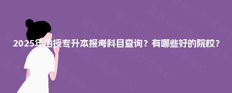 2025年函授专升本报考科目查询？有哪些好的院校？