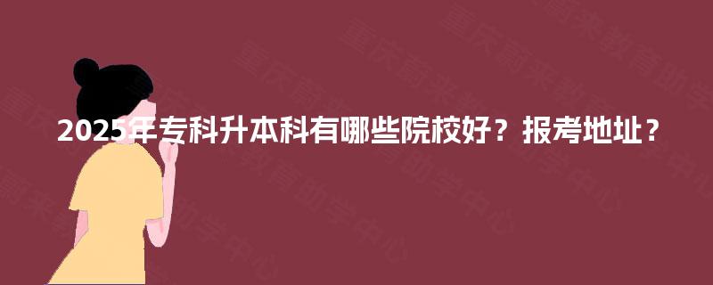 2025年专科升本科有哪些院校好？报考地址？