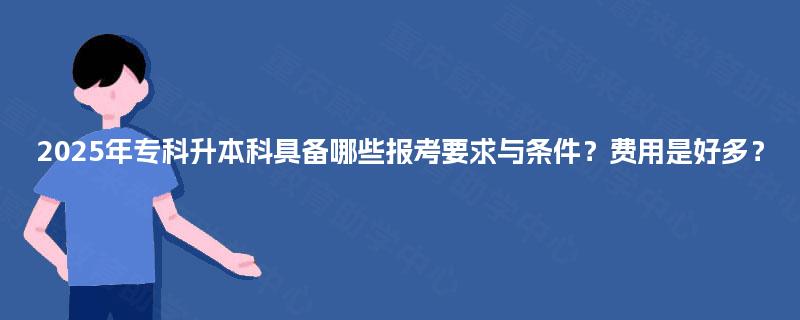 2025年专科升本科具备哪些报考要求与条件？费用是好多？