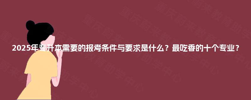 2025年专升本需要的报考条件与要求是什么？最吃香的十个专业？