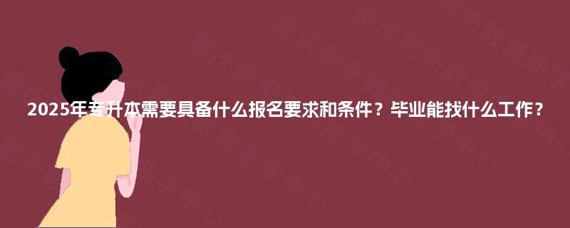 2025年专升本需要具备什么报名要求和条件？毕业能找什么工作？