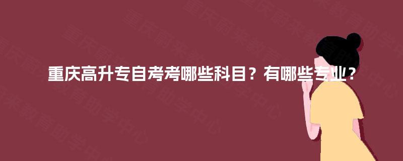 重庆高升专自考考哪些科目？有哪些专业？