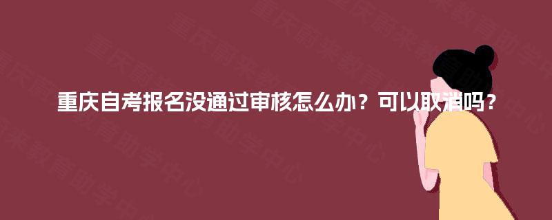 重庆自考报名没通过审核怎么办？可以取消吗？