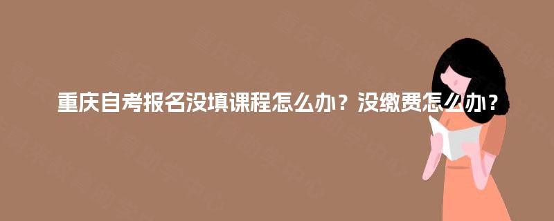 重庆自考报名没填课程怎么办？没缴费怎么办？