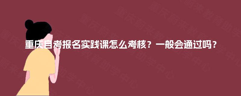 重庆自考报名实践课怎么考核？一般会通过吗？