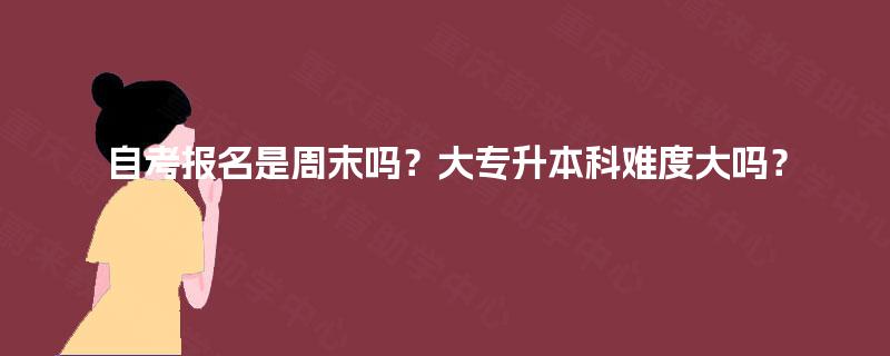 自考报名是周末吗？大专升本科难度大吗？