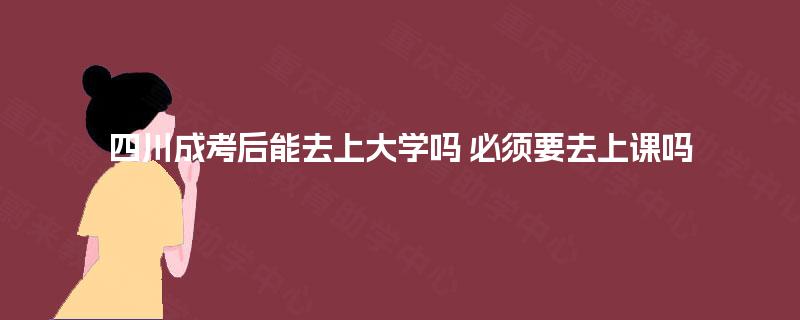 四川成考后能去上大学吗 必须要去上课吗