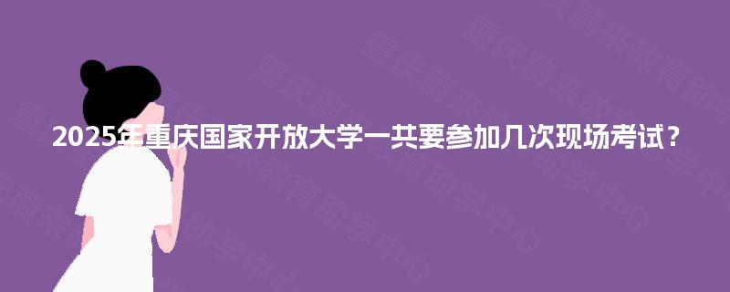 2025年重庆国家开放大学一共要参加几次现场考试？