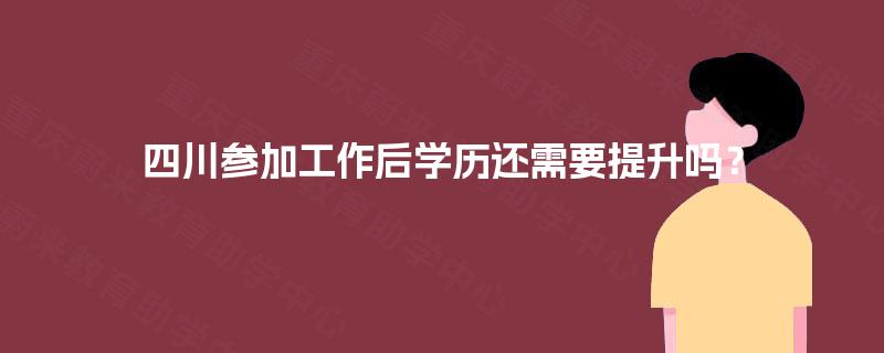 四川参加工作后学历还需要提升吗？