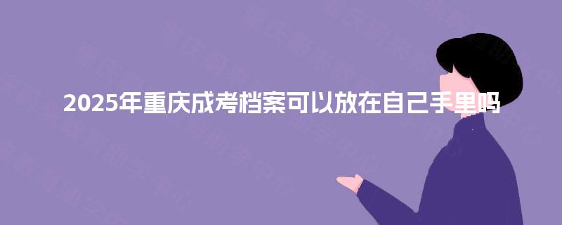 2025年重庆成考档案可以放在自己手里吗