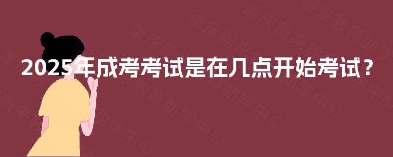 2025年成考考试是在几点开始考试？