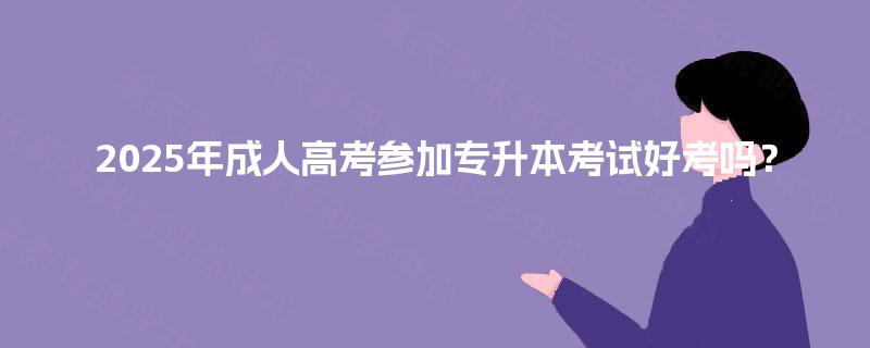 2025年成人高考参加专升本考试好考吗？
