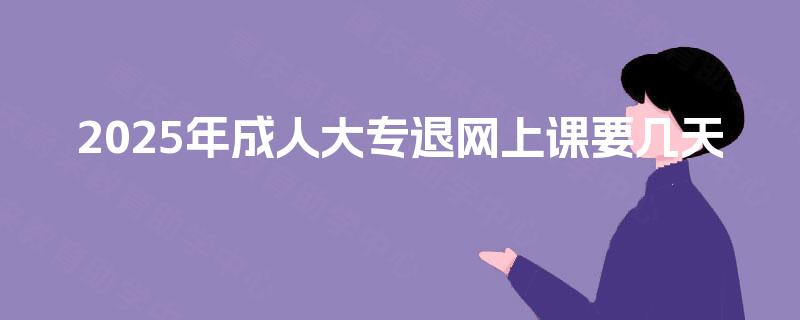 2025年成人大专退网上课要几天