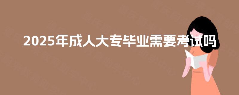 2025年成人大专毕业需要考试吗