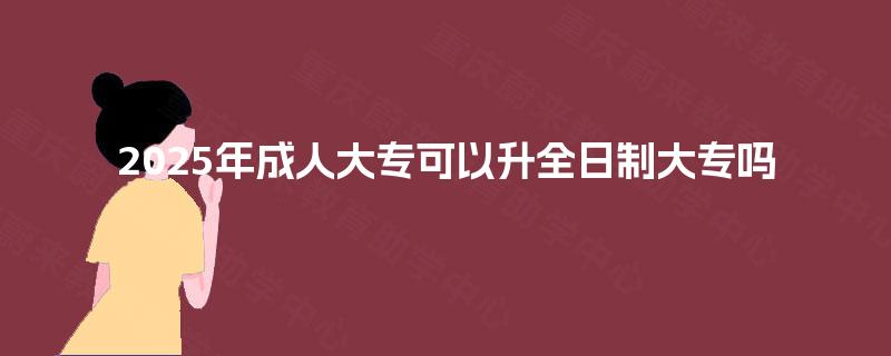 2025年成人大专可以升全日制大专吗