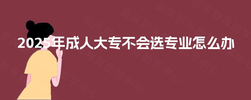 2025年成人大专不会选专业怎么办
