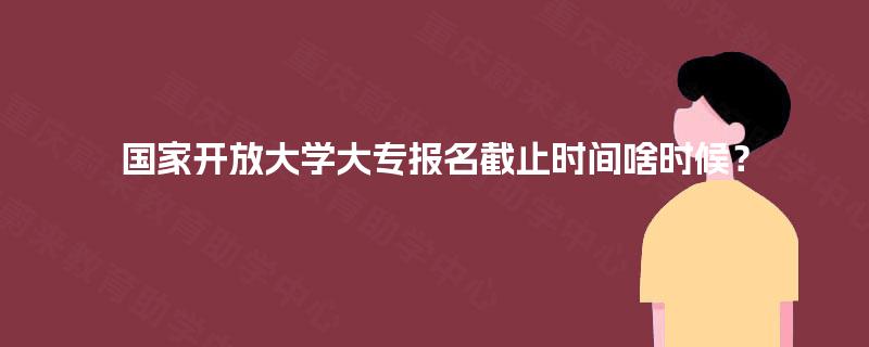 国家开放大学大专报名截止时间啥时候？