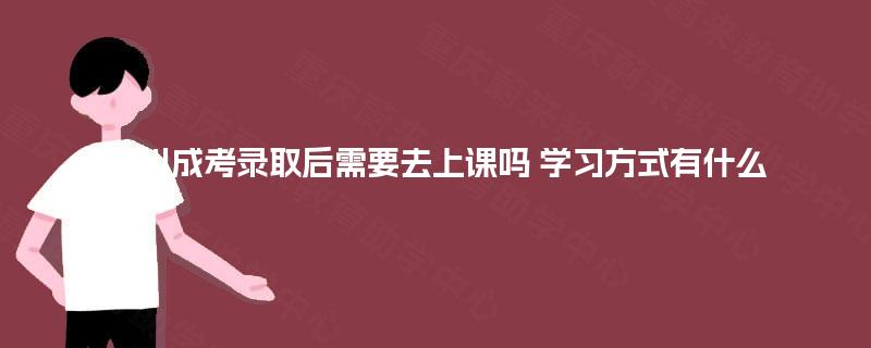 四川成考录取后需要去上课吗 学习方式有什么