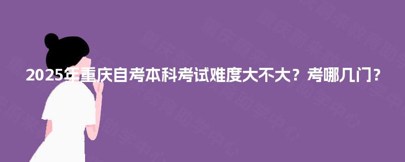 2025年重庆自考本科考试难度大不大？考哪几门？