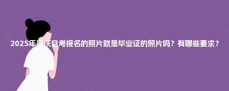 2025年重庆自考报名的照片就是毕业证的照片吗？有哪些要求？