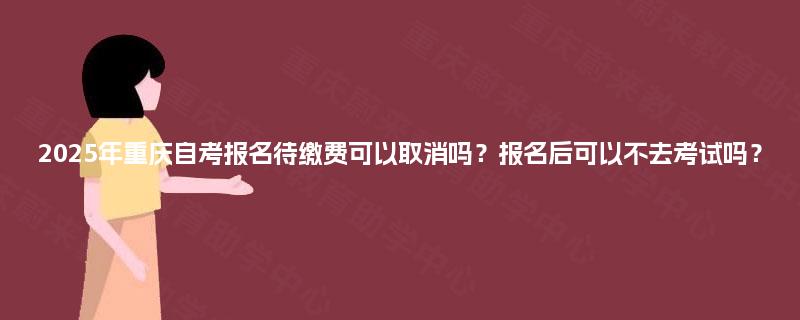 2025年重庆自考报名待缴费可以取消吗？报名后可以不去考试吗？