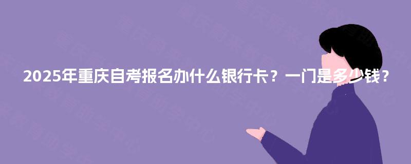2025年重庆自考报名办什么银行卡？一门是多少钱？