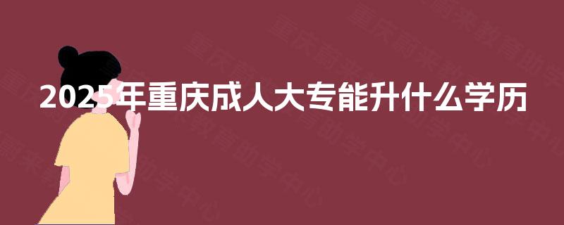 2025年重庆成人大专能升什么学历
