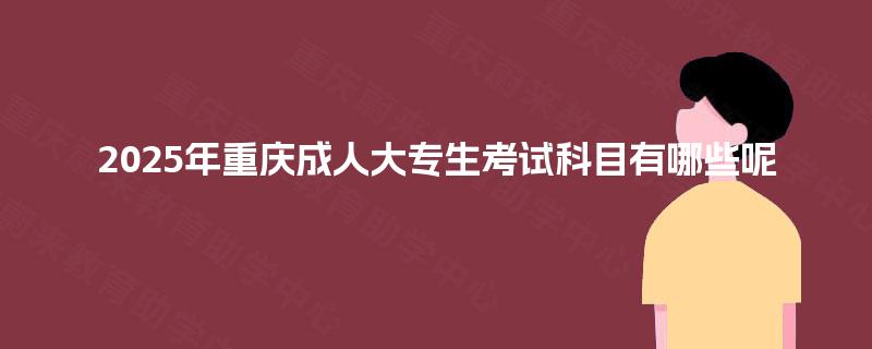 2025年重庆成人大专生考试科目有哪些呢