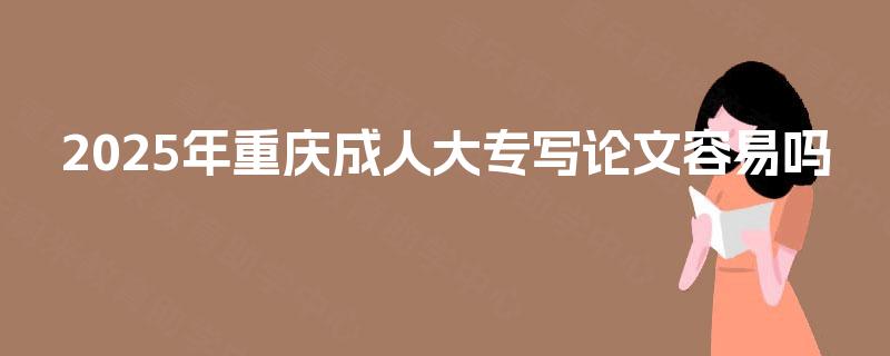 2025年重庆成人大专写论文容易吗