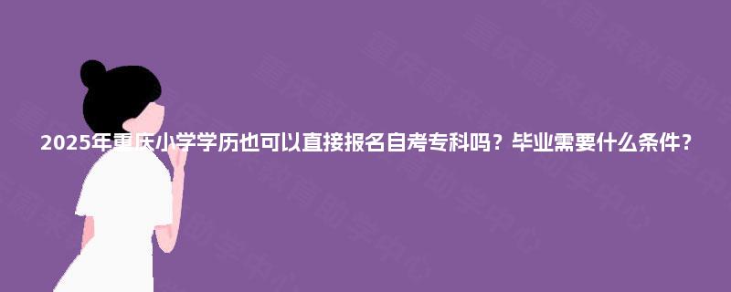 2025年重庆小学学历也可以直接报名自考专科吗？毕业需要什么条件？
