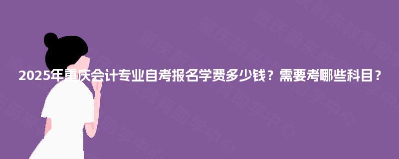 2025年重庆会计专业自考报名学费多少钱？需要考哪些科目？