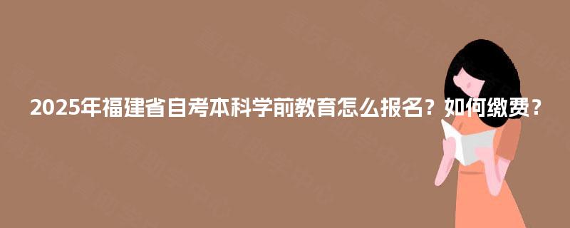 2025年福建省自考本科学前教育怎么报名？如何缴费？