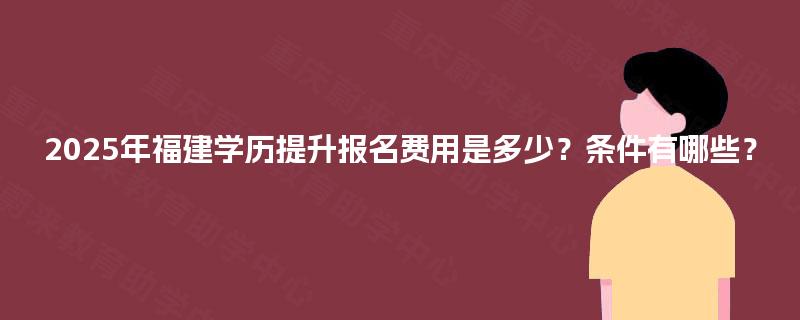 2025年福建学历提升报名费用是多少？条件有哪些？