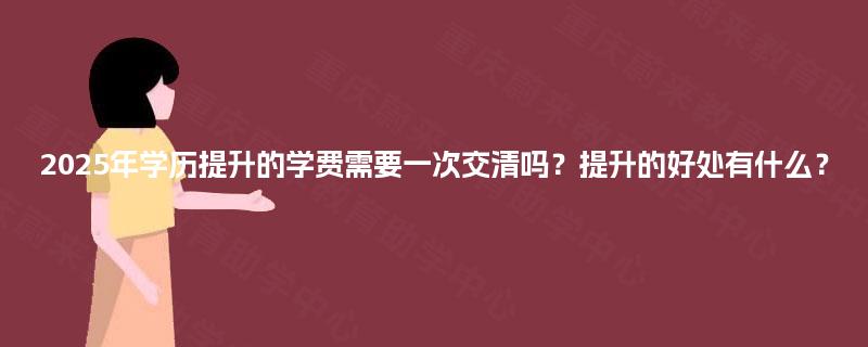 2025年学历提升的学费需要一次交清吗？提升的好处有什么？