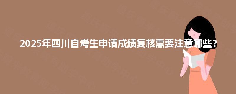 2025年四川自考生申请成绩复核需要注意哪些？