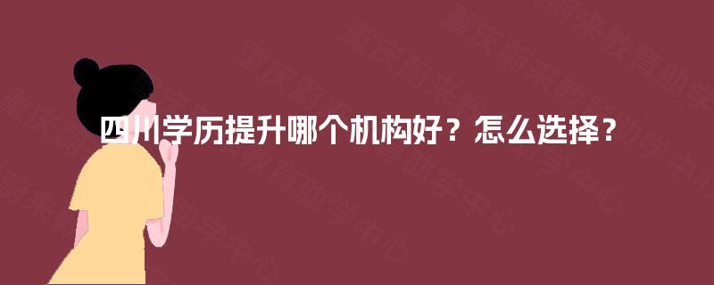 四川学历提升哪个机构好？怎么选择？