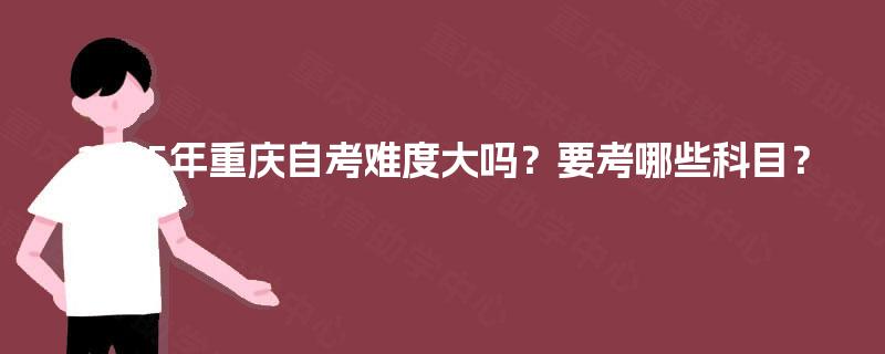 2025年重庆自考难度大吗？要考哪些科目？