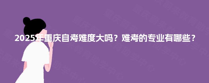 2025年重庆自考难度大吗？难考的专业有哪些？