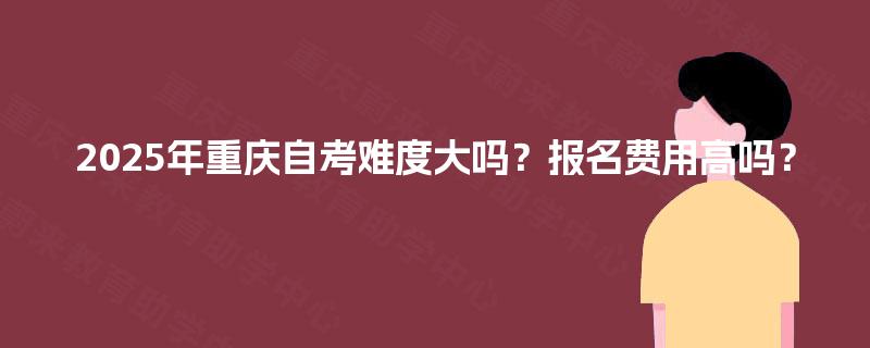 2025年重庆自考难度大吗？报名费用高吗？