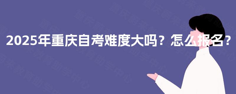 2025年重庆自考难度大吗？怎么报名？